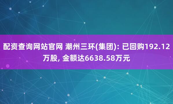 配资查询网站官网 潮州三环(集团): 已回购192.12万股, 金额达6638.58万元