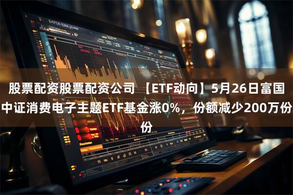股票配资股票配资公司 【ETF动向】5月26日富国中证消费电子主题ETF基金涨0%，份额减少200万份