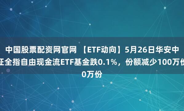 中国股票配资网官网 【ETF动向】5月26日华安中证全指自由现金流ETF基金跌0.1%，份额减少100万份