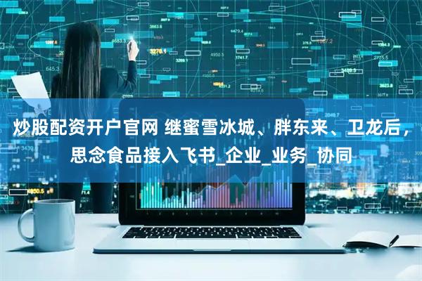 炒股配资开户官网 继蜜雪冰城、胖东来、卫龙后，思念食品接入飞书_企业_业务_协同