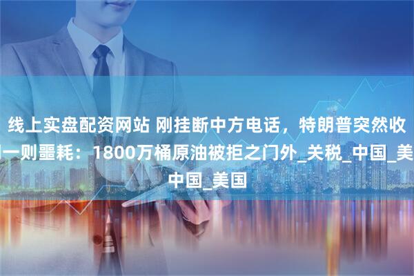 线上实盘配资网站 刚挂断中方电话，特朗普突然收到一则噩耗：1800万桶原油被拒之门外_关税_中国_美国