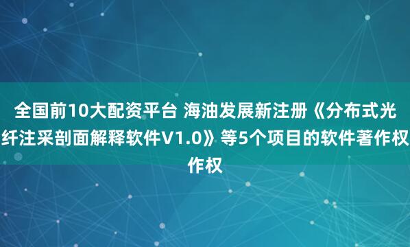 全国前10大配资平台 海油发展新注册《分布式光纤注采剖面解释软件V1.0》等5个项目的软件著作权