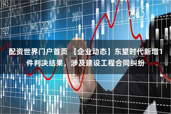 配资世界门户首页 【企业动态】东望时代新增1件判决结果，涉及建设工程合同纠纷