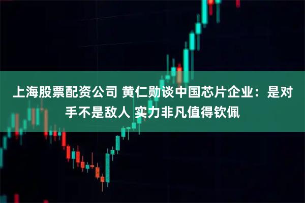 上海股票配资公司 黄仁勋谈中国芯片企业：是对手不是敌人 实力非凡值得钦佩