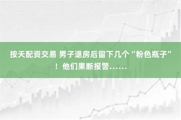 按天配资交易 男子退房后留下几个“粉色瓶子”！他们果断报警……