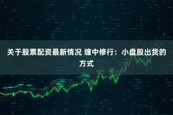 关于股票配资最新情况 缠中修行：小盘股出货的方式
