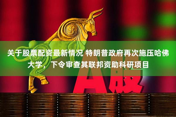 关于股票配资最新情况 特朗普政府再次施压哈佛大学，下令审查其联邦资助科研项目