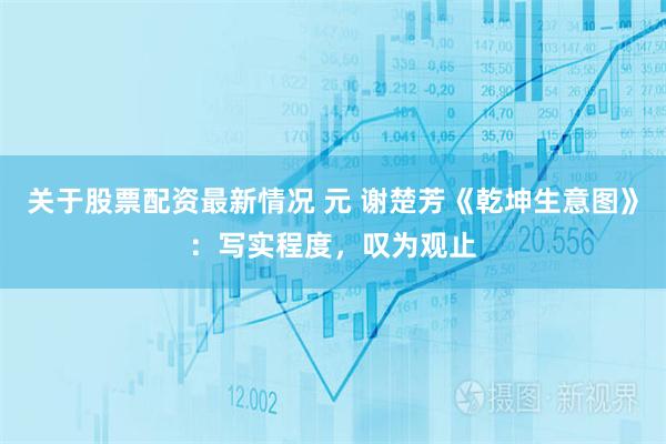 关于股票配资最新情况 元 谢楚芳《乾坤生意图》：写实程度，叹为观止