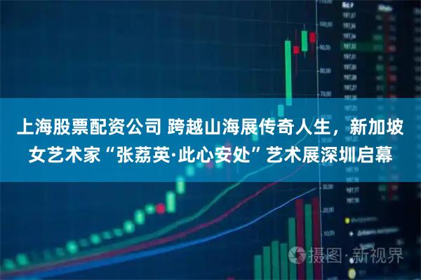 上海股票配资公司 跨越山海展传奇人生，新加坡女艺术家“张荔英·此心安处”艺术展深圳启幕