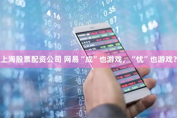 上海股票配资公司 网易“成”也游戏，“忧”也游戏？