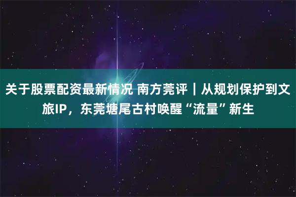 关于股票配资最新情况 南方莞评｜从规划保护到文旅IP，东莞塘尾古村唤醒“流量”新生