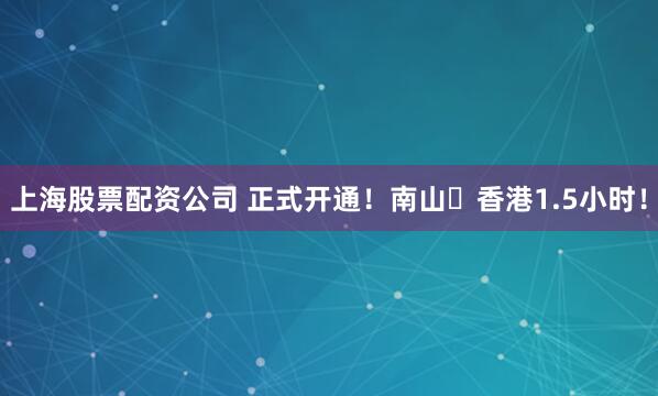 上海股票配资公司 正式开通！南山⇌香港1.5小时！