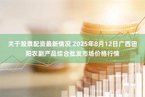 关于股票配资最新情况 2025年8月12日广西田阳农副产品综合批发市场价格行情