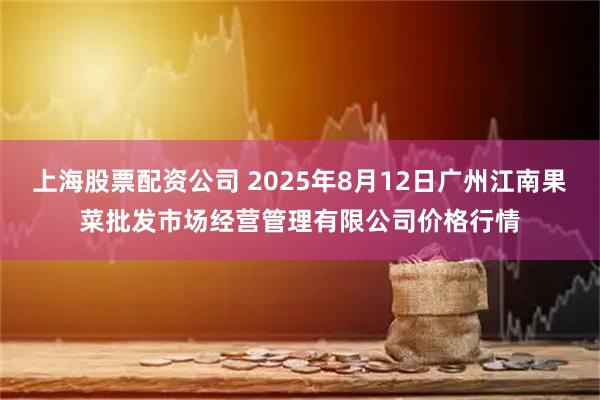 上海股票配资公司 2025年8月12日广州江南果菜批发市场经营管理有限公司价格行情