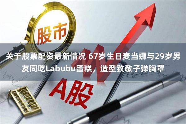 关于股票配资最新情况 67岁生日麦当娜与29岁男友同吃Labubu蛋糕，造型致敬子弹胸罩