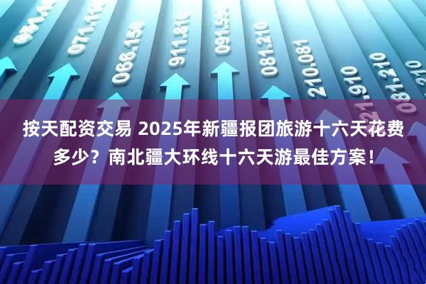 按天配资交易 2025年新疆报团旅游十六天花费多少？南北疆大环线十六天游最佳方案！