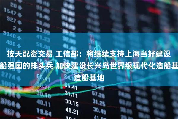 按天配资交易 工信部：将继续支持上海当好建设造船强国的排头兵 加快建设长兴岛世界级现代化造船基地