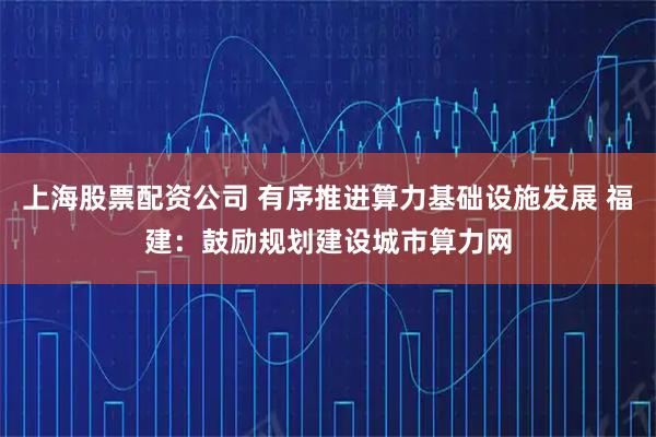 上海股票配资公司 有序推进算力基础设施发展 福建：鼓励规划建设城市算力网