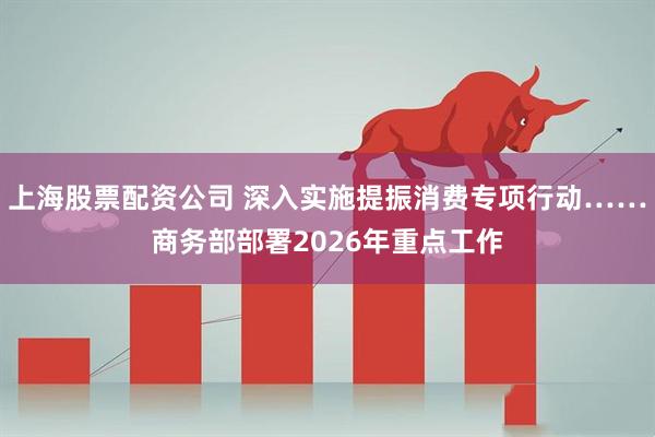 上海股票配资公司 深入实施提振消费专项行动……商务部部署2026年重点工作